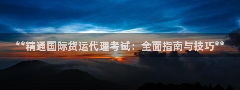 尊龙凯时旗舰厅官网：**精通国际货运代理考试：全面指南与