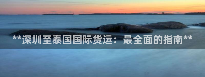 尊龙凯时登陆入口：**深圳至泰国国际货运：最全面的指南*